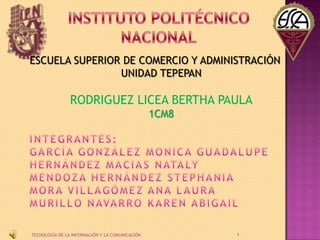 ESCUELA SUPERIOR DE COMERCIO Y ADMINISTRACIÓN
UNIDAD TEPEPAN

RODRIGUEZ LICEA BERTHA PAULA
1CM8

TECNOLOGÍA DE LA INFORMAC...