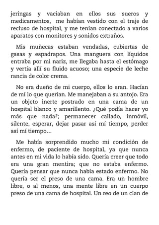 jeringas y vaciaban en ellos sus sueros y
medicamentos, me habían vestido con el traje de
recluso de hospital, y me tenían conectado a varios
aparatos con monitores y sonidos extraños.

  Mis muñecas estaban vendadas, cubiertas de
gasas y espadrapos. Una manguera con líquidos
entraba por mi nariz, me llegaba hasta el estómago
y vertía allí su fluido acuoso; una especie de leche
rancia de color crema.

   No era dueño de mi cuerpo, ellos lo eran. Hacían
de mí lo que querían. Me manejaban a su antojo. Era
un objeto inerte postrado en una cama de un
hospital blanco y amarillento. ¿Qué podía hacer yo
más que nada?; permanecer callado, inmóvil,
silente, esperar, dejar pasar así mí tiempo, perder
así mí tiempo…

   Me había sorprendido mucho mi condición de
enfermo, de paciente de hospital, ya que nunca
antes en mi vida lo había sido. Quería creer que todo
era una gran mentira; que no estaba enfermo.
Quería pensar que nunca había estado enfermo. No
quería ser el preso de una cama. Era un hombre
libre, o al menos, una mente libre en un cuerpo
preso de una cama de hospital. Un reo de un clan de
 