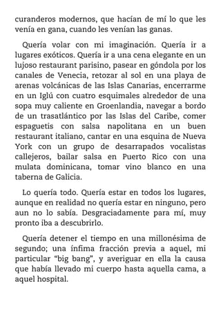 curanderos modernos, que hacían de mí lo que les
venía en gana, cuando les venían las ganas.

  Quería volar con mi imaginación. Quería ir a
lugares exóticos. Quería ir a una cena elegante en un
lujoso restaurant parisino, pasear en góndola por los
canales de Venecia, retozar al sol en una playa de
arenas volcánicas de las Islas Canarias, encerrarme
en un Iglú con cuatro esquimales alrededor de una
sopa muy caliente en Groenlandia, navegar a bordo
de un trasatlántico por las Islas del Caribe, comer
espaguetis con salsa napolitana en un buen
restaurant italiano, cantar en una esquina de Nueva
York con un grupo de desarrapados vocalistas
callejeros, bailar salsa en Puerto Rico con una
mulata dominicana, tomar vino blanco en una
taberna de Galicia.

  Lo quería todo. Quería estar en todos los lugares,
aunque en realidad no quería estar en ninguno, pero
aun no lo sabía. Desgraciadamente para mí, muy
pronto iba a descubrirlo.

  Quería detener el tiempo en una millonésima de
segundo; una ínfima fracción previa a aquel, mi
particular “big bang”, y averiguar en ella la causa
que había llevado mi cuerpo hasta aquella cama, a
aquel hospital.
 