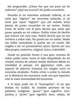 Me preguntaba: ¿Cómo fue que me puse así de
enfermo? ¿Qué me ocurrió? No podía recordarlo.

  Pensaba si no estuviera soñando todavía, si no
sería que “alguien” me estuviese soñando, si no
sería que aquel “alguien” que me soñaba tenía
pereza de poner recuerdos en mi mente. Podría
tratar de soñar con él para decirle que tenía que
poner pasado en mi cabeza. Podría tratar de decirle
que soñara con otra cosa. Podría decirle que no me
volviera a soñar más. No quería ser un sueño. Nadie
me había consultado si quería ser un sueño. Me
negaba a ser un pensamiento ajeno. Quería ser una
idea propia, auténtica, original, única, indivisible.

  Desde mi posición frente a una gran ventana de
vidrio podía mirar hacia el lado despoblado de mi
ciudad; cientos de colores verdes distintos daban su
tonalidad al paisaje. Un gigantesco valle, una
especie de planicie inmensa sin ningún cerro ni
montaña alrededor. Podría echar a andar la mirada
en la distancia sin encontrar nada con que toparme;
solo la vasta inmensidad del horizonte.

  A lo lejos pude ver al “Guarapiche”, el río que
bordea mi ciudad. Su nombre proviene de las
palabras indígenas “guara” (que significa roca,
piedra) y “piche” (que significa duro, añejo). Se
 