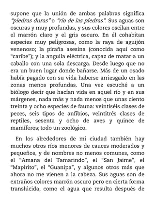 supone que la unión de ambas palabras significa
“piedras duras” o “río de las piedras”. Sus aguas son
oscuras y muy profundas, y sus colores oscilan entre
el marrón claro y el gris oscuro. En él cohabitan
especies muy peligrosas, como la raya de aguijón
venenoso; la piraña asesina (conocida aquí como
“caribe”); y la anguila eléctrica, capaz de matar a un
caballo con una sola descarga. Desde luego que no
era un buen lugar donde bañarse. Más de un osado
había pagado con su vida haberse arriesgado en las
zonas menos profundas. Una vez escuché a un
biólogo decir que hacían vida en aquel río y en sus
márgenes, nada más y nada menos que unas ciento
treinta y ocho especies de fauna: veintiséis clases de
peces, seis tipos de anfibios, veintitrés clases de
reptiles, sesenta y ocho de aves y quince de
mamíferos; todo un zoológico.

  En los alrededores de mi ciudad también hay
muchos otros ríos menores de cauces moderados y
pequeños, y de nombres no menos comunes, como
el “Amana del Tamarindo”, el “San Jaime”, el
“Mapirito”, el “Guanipa”, y algunos otros más que
ahora no me vienen a la cabeza. Sus aguas son de
extraños colores marrón oscuro pero en cierta forma
translúcida, como el agua que resulta después de
 