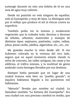 sumergir durante un rato una bolsita de té en una
taza de agua muy caliente.

  Desde mi posición no veía ninguno de aquellos,
solo al Guarapiche, y muy de lejos. Lo distinguía solo
por el reflejo que produce el sol al chocar contra su
superficie.

  También podía ver la intensa y exuberante
vegetación que lo rodeaba todo; decenas y decenas
de árboles, arbustos, matorrales y matojos de
distintos tipos: espinares, pastizales, cujíes, ceibas,
jobos, pinos caribe, jabillos, algarrobos, etc., etc., etc.

  Me gustaba mucho la vista desde allí. Si me
hubiesen colocado en la ventana del otro lado,
seguro que en aquel momento estaría viendo la
selva de concreto, las calles antiguas, las casas y los
edificios, el tráfico intenso, y la multitud de gente
andando como borregos llevados por sus destinos.

  Siempre había pensado que en lugar de una
ciudad éramos más bien un “pueblo grande”; ni
siquiera habíamos llegado a los quinientos mil
habitantes.

   “Maturín” llevaba por nombre mi ciudad. La
llamaban también “La Sultana del Guarapiche”. Era
una ciudad con una preciosa catedral en medio, que
 