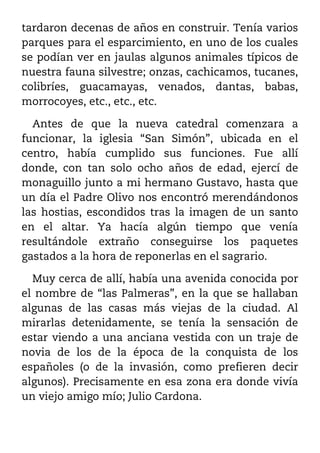 tardaron decenas de años en construir. Tenía varios
parques para el esparcimiento, en uno de los cuales
se podían ver en jaulas algunos animales típicos de
nuestra fauna silvestre; onzas, cachicamos, tucanes,
colibríes, guacamayas, venados, dantas, babas,
morrocoyes, etc., etc., etc.

  Antes de que la nueva catedral comenzara a
funcionar, la iglesia “San Simón”, ubicada en el
centro, había cumplido sus funciones. Fue allí
donde, con tan solo ocho años de edad, ejercí de
monaguillo junto a mi hermano Gustavo, hasta que
un día el Padre Olivo nos encontró merendándonos
las hostias, escondidos tras la imagen de un santo
en el altar. Ya hacía algún tiempo que venía
resultándole extraño conseguirse los paquetes
gastados a la hora de reponerlas en el sagrario.

  Muy cerca de allí, había una avenida conocida por
el nombre de “las Palmeras”, en la que se hallaban
algunas de las casas más viejas de la ciudad. Al
mirarlas detenidamente, se tenía la sensación de
estar viendo a una anciana vestida con un traje de
novia de los de la época de la conquista de los
españoles (o de la invasión, como prefieren decir
algunos). Precisamente en esa zona era donde vivía
un viejo amigo mío; Julio Cardona.
 