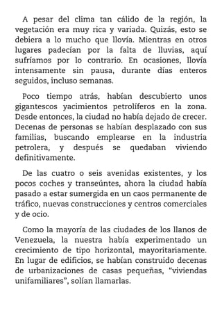 A pesar del clima tan cálido de la región, la
vegetación era muy rica y variada. Quizás, esto se
debiera a lo mucho que llovía. Mientras en otros
lugares padecían por la falta de lluvias, aquí
sufríamos por lo contrario. En ocasiones, llovía
intensamente sin pausa, durante días enteros
seguidos, incluso semanas.

  Poco tiempo atrás, habían descubierto unos
gigantescos yacimientos petrolíferos en la zona.
Desde entonces, la ciudad no había dejado de crecer.
Decenas de personas se habían desplazado con sus
familias, buscando emplearse en la industria
petrolera, y después se quedaban viviendo
definitivamente.

  De las cuatro o seis avenidas existentes, y los
pocos coches y transeúntes, ahora la ciudad había
pasado a estar sumergida en un caos permanente de
tráfico, nuevas construcciones y centros comerciales
y de ocio.

  Como la mayoría de las ciudades de los llanos de
Venezuela, la nuestra había experimentado un
crecimiento de tipo horizontal, mayoritariamente.
En lugar de edificios, se habían construido decenas
de urbanizaciones de casas pequeñas, “viviendas
unifamiliares”, solían llamarlas.
 