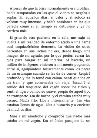 A pesar de que la brisa normalmente era prolífica,
había temporadas en las que el viento se negaba a
soplar. En aquellos días, el calor y el sofoco se
volvían muy intensos, y había ocasiones en las que
parecía como si el tiempo se detuviese y ya no
corriera más.

  El grito de otro paciente en la sala, me trajo de
vuelta a mi realidad de enfermo atado a una cama
cual esquizofrénico demente. La visión de otros
pacientes en sus lechos no era, desde luego, una
imagen de mi agrado, por lo que preferí cerrar los
ojos para hurgar en mi interior. Al hacerlo, un
millón de imágenes vinieron a mi mente pugnando
entre sí, agolpándose bruscamente como los peces
de un estanque cuando se les da de comer. Respiré
profundo y me lo tomé con calma. Sentí que iba en
un tren, y que comenzaba un viaje. Escuché el
sonido del traqueteo del vagón sobre los rieles y
sentí el ligero bamboleo suave, propio de aquel tipo
de transporte. Era de noche, y el camino estaba muy
oscuro. Hacía frío. Llovía intensamente. Las vías
estaban llenas de agua. Olía a húmedo y a encierro
de muchos días.

  Miré a mi alrededor y comprobé que nadie más
estaba en mi vagón. Era el único pasajero de un
 