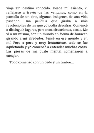 viaje sin destino conocido. Desde mi asiento, vi
reflejarse a través de las ventanas, como en la
pantalla de un cine, algunas imágenes de una vida
pasando. Una película que giraba a más
revoluciones de las que yo podía descifrar. Comencé
a distinguir lugares, personas, situaciones, cosas. Me
vi a mí mismo, con un mundo en forma de huracán
girando a mi alrededor. Pensé en ese mundo y en
mí. Poco a poco y muy lentamente, todo se fue
aquietando y yo comencé a entender muchas cosas.
Las piezas de mi puzle mental comenzaron a
encajar.

  Todo comenzó con un dedo y un timbre…
 