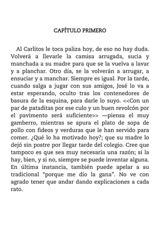CAPÍTULO PRIMERO


  Al Carlitos le toca paliza hoy, de eso no hay duda.
Volverá a llevarle la camisa arrugada, sucia y
manchada a su madre para que se la vuelva a lavar
y a planchar. Otro día, se la volverán a arrugar, a
ensuciar y a manchar. Siempre es igual. Por la tarde,
cuando salga a jugar con sus amigos, José lo va a
estar esperando, oculto tras los contenedores de
basura de la esquina, para darle lo suyo. <<Con un
par de pataditas por ese culo y un buen revolcón por
el pavimento será suficiente>> ––piensa el muy
gamberro, mientras se apura el plato de sopa de
pollo con fideos y verduras que le han servido para
comer. ¿Qué lo ha motivado hoy?; que su madre lo
dejó sin postre por llegar tarde del colegio. Cree que
tampoco es que sea muy necesaria una razón; si la
hay, bien, y si no, siempre se puede inventar alguna.
En última instancia, también puede apelar a su
tradicional “porque me dio la gana”. No ve con
agrado tener que andar dando explicaciones a cada
rato.
 