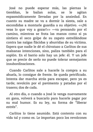 José no puede esperar más, las piernas le
tiemblan,    le   bailan    solas,  se    le   agitan
espasmódicamente llevadas por la ansiedad. En
cuanto su madre se va a dormir la siesta, sale a
escondidas a montarle guardia a su objetivo. <<¡Ni
veas lo que voy a gozar!>> ––va pensando por el
camino, mientras se frota las manos como si ya
sintiera el seco golpe de su zapato estrellándose
contra las nalgas flácidas y aburridas de su víctima.
Espera que nadie le dé el chivatazo a Carlitos de sus
malsanas intenciones, sino, paliza también para el
soplón. En el barrio solo hay un jefe: él. Y un jefe
que se precie de serlo no puede tolerar semejantes
insubordinaciones.

  Cuando Carlitos sale a hacerle la compra a su
abuela, lo consigue de frente. Se queda petrificado.
Intenta dar marcha atrás para escapar, pero ya es
tarde; revolcón por el pavimento y patadas por el
trasero; dos de cada.

  Al otro día, o cuando a José le venga nuevamente
en gana, volverá a buscarlo para hacerle pagar por
su mal humor. Es su ley, su forma de “liberar
estrés”.

  Carlitos lo tiene asumido. Está contento con su
vida tal y como es. Le importan poco los revolcones
 
