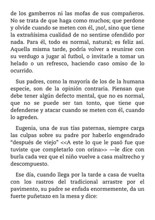 de los gamberros ni las mofas de sus compañeros.
No se trata de que haga como muchos; que perdone
y olvide cuando se meten con él, ¡no!, sino que tiene
la extrañísima cualidad de no sentirse ofendido por
nada. Para él, todo es normal, natural; es feliz así.
Aquella misma tarde, podría volver a reunirse con
su verdugo a jugar al futbol, o invitarle a tomar un
helado o un refresco, haciendo caso omiso de lo
ocurrido.

  Sus padres, como la mayoría de los de la humana
especie, son de la opinión contraria. Piensan que
debe tener algún defecto mental, que no es normal,
que no se puede ser tan tonto, que tiene que
defenderse y atacar cuando se meten con él, cuando
lo agreden.

  Eugenia, una de sus tías paternas, siempre carga
las culpas sobre su padre por haberlo engendrado
“después de viejo” <<A este lo que le pasó fue que
tuviste que completarlo con orina>> ––le dice con
burla cada vez que el niño vuelve a casa maltrecho y
descompuesto.

  Ese día, cuando llega por la tarde a casa de vuelta
con los rastros del tradicional arrastre por el
pavimento, su padre se enfada enormemente, da un
fuerte puñetazo en la mesa y dice:
 