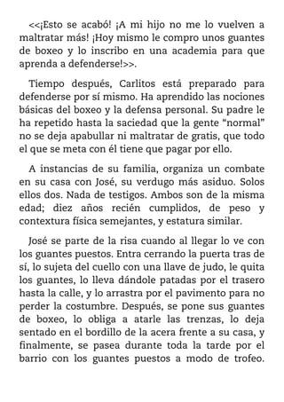<<¡Esto se acabó! ¡A mi hijo no me lo vuelven a
maltratar más! ¡Hoy mismo le compro unos guantes
de boxeo y lo inscribo en una academia para que
aprenda a defenderse!>>.

   Tiempo después, Carlitos está preparado para
defenderse por sí mismo. Ha aprendido las nociones
básicas del boxeo y la defensa personal. Su padre le
ha repetido hasta la saciedad que la gente “normal”
no se deja apabullar ni maltratar de gratis, que todo
el que se meta con él tiene que pagar por ello.

  A instancias de su familia, organiza un combate
en su casa con José, su verdugo más asiduo. Solos
ellos dos. Nada de testigos. Ambos son de la misma
edad; diez años recién cumplidos, de peso y
contextura física semejantes, y estatura similar.

   José se parte de la risa cuando al llegar lo ve con
los guantes puestos. Entra cerrando la puerta tras de
sí, lo sujeta del cuello con una llave de judo, le quita
los guantes, lo lleva dándole patadas por el trasero
hasta la calle, y lo arrastra por el pavimento para no
perder la costumbre. Después, se pone sus guantes
de boxeo, lo obliga a atarle las trenzas, lo deja
sentado en el bordillo de la acera frente a su casa, y
finalmente, se pasea durante toda la tarde por el
barrio con los guantes puestos a modo de trofeo.
 