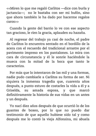 <<Miren lo que me regaló Carlitos ––dice con burla y
jactancia––; no le bastaba con ser mi bufón, sino
que ahora también le ha dado por hacerme regalos
caros>>

  Cuando la gente del barrio lo ve con ese aspecto
tan gracioso, le ríen la gracia, aplauden su hazaña.

  Al regresar del trabajo ya casi de noche, el padre
de Carlitos lo encuentra sentado en el bordillo de la
acera con el recuerdo del tradicional arrastre por el
pavimento impreso en los pantalones. Lo mira con
cara de circunstancia y él le sonríe haciéndole la
mueca con la mitad de la boca que tanto le
caracteriza.

  Por más que lo intentaron de las mil y una formas,
nadie pudo cambiarle a Carlitos su forma de ser. Ni
siquiera la inmensa tragedia que, cuarenta años
después, a punto estuvo de costarles la vida a él y a
Griselda, su amada esposa, y que marcó
definitivamente la historia de sus vidas en un antes
y un después.

  Yo nací diez años después de que ocurrió lo de los
guantes de boxeo, por lo que no puedo dar
testimonio de que aquello hubiese sido tal y como
después me lo contó la vieja Alfonsina, mi abuela
 