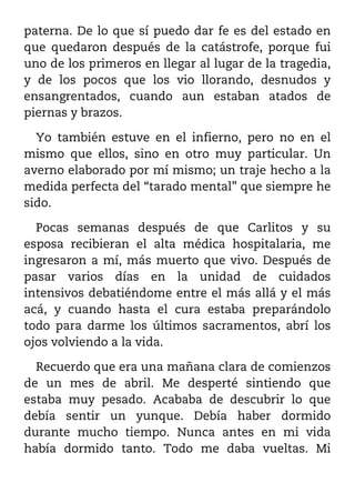 paterna. De lo que sí puedo dar fe es del estado en
que quedaron después de la catástrofe, porque fui
uno de los primeros en llegar al lugar de la tragedia,
y de los pocos que los vio llorando, desnudos y
ensangrentados, cuando aun estaban atados de
piernas y brazos.

  Yo también estuve en el infierno, pero no en el
mismo que ellos, sino en otro muy particular. Un
averno elaborado por mí mismo; un traje hecho a la
medida perfecta del “tarado mental” que siempre he
sido.

  Pocas semanas después de que Carlitos y su
esposa recibieran el alta médica hospitalaria, me
ingresaron a mí, más muerto que vivo. Después de
pasar varios días en la unidad de cuidados
intensivos debatiéndome entre el más allá y el más
acá, y cuando hasta el cura estaba preparándolo
todo para darme los últimos sacramentos, abrí los
ojos volviendo a la vida.

  Recuerdo que era una mañana clara de comienzos
de un mes de abril. Me desperté sintiendo que
estaba muy pesado. Acababa de descubrir lo que
debía sentir un yunque. Debía haber dormido
durante mucho tiempo. Nunca antes en mi vida
había dormido tanto. Todo me daba vueltas. Mi
 