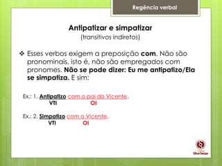 Regência verbal
Antipatizar e simpatizar
(transitivos indiretos)
 Esses verbos exigem a preposição com. Não são
pronominais, isto é, não são empregados com
pronomes. Não se pode dizer: Eu me antipatizo/Ela
se simpatiza. E sim:
Ex.: 1. Antipatizo com o pai do Vicente.
VTI OI
Ex.: 2. Simpatizo com o Vicente.
VTI OI
 
