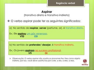 Regência verbal
Aspirar
(transitivo direto e transitivo indireto)
 O verbo aspirar pode ter os seguintes significados:
a) No sentido de respirar, sorver (perfume, ar), é transitivo direto.
Ex.: Ele aspirou um gás venenoso.
VTD OD
b) No sentido de pretender/ desejar, é transitivo indireto.
Ex.: Os jovens aspiram ao sucesso profissional.
VTI OI
 Observação: O verbo aspirar não aceita os pronomes lhe, lhes como objeto
indireto, por isso, você deve substituí-los por a ele, a ela, a eles, a elas.
 