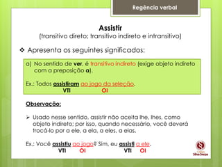 Regência verbal
Assistir
(transitivo direto; transitivo indireto e intransitivo)
 Apresenta os seguintes significados:
a) No sentido de ver, é transitivo indireto (exige objeto indireto
com a preposição a).
Ex.: Todos assistiram ao jogo da seleção.
VTI OI
Observação:
 Usado nesse sentido, assistir não aceita lhe, lhes, como
objeto indireto; por isso, quando necessário, você deverá
trocá-lo por a ele, a ela, a eles, a elas.
Ex.: Você assistiu ao jogo? Sim, eu assisti a ele.
VTI OI VTI OI
 