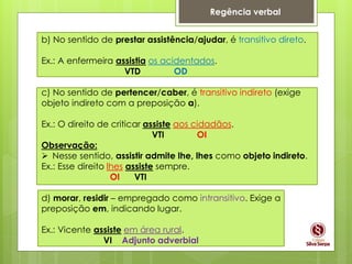 Regência verbal
b) No sentido de prestar assistência/ajudar, é transitivo direto.
Ex.: A enfermeira assistia os acidentados.
VTD OD
c) No sentido de pertencer/caber, é transitivo indireto (exige
objeto indireto com a preposição a).
Ex.: O direito de criticar assiste aos cidadãos.
VTI OI
Observação:
 Nesse sentido, assistir admite lhe, lhes como objeto indireto.
Ex.: Esse direito lhes assiste sempre.
OI VTI
d) morar, residir – empregado como intransitivo. Exige a
preposição em, indicando lugar.
Ex.: Vicente assiste em área rural.
VI Adjunto adverbial
 