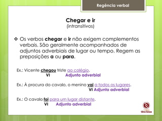 Regência verbal
Chegar e ir
(intransitivos)
 Os verbos chegar e ir não exigem complementos
verbais. São geralmente acompanhados de
adjuntos adverbiais de lugar ou tempo. Regem as
preposições a ou para.
Ex.: Vicente chegou triste ao colégio.
VI Adjunto adverbial
Ex.: À procura do cavalo, o menino vai a todos os lugares.
VI Adjunto adverbial
Ex.: O cavalo foi para um lugar distante.
VI Adjunto adverbial
 