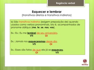 Regência verbal
Esquecer e lembrar
(transitivos diretos e transitivos indiretos)
b) São transitivos indiretos (exigem preposição de) quando
usados como verbos pronominais, isto é, acompanhados de
pronome oblíquo (me, te, se, nos, vos).
Ex.: Ex.: Eu me lembrei de seu aniversário.
VTI OI
Ex.: Jamais nos esqueceremos desse dia.
VTI OI
Ex.: Esses são fatos de que ela já se esqueceu.
OI VTI
 
