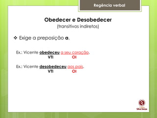 Regência verbal
Obedecer e Desobedecer
(transitivos indiretos)
 Exige a preposição a.
Ex.: Vicente obedeceu a seu coração.
VTI OI
Ex.: Vicente desobedeceu aos pais.
VTI OI
 