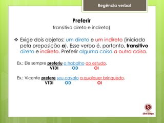 Regência verbal
Preferir
transitivo direto e indireto)
 Exige dois objetos: um direto e um indireto (iniciado
pela preposição a). Esse verbo é, portanto, transitivo
direto e indireto. Preferir alguma coisa a outra coisa.
Ex.: Ele sempre preferiu o trabalho ao estudo.
VTDI OD OI
Ex.: Vicente prefere seu cavalo a qualquer brinquedo.
VTDI OD OI
 