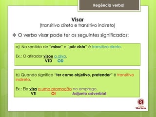 Regência verbal
Visar
(transitivo direto e transitivo indireto)
 O verbo visar pode ter os seguintes significados:
a) No sentido de “mirar” e “pôr visto” é transitivo direto.
Ex.: O atirador visou o alvo.
VTD OD
b) Quando significa “ter como objetivo, pretender” é transitivo
indireto.
Ex.: Ele visa a uma promoção no emprego.
VTI OI Adjunto adverbial
 
