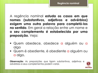 Regência nominal
A regência nominal estuda os casos em que
nomes (substantivos, adjetivos e advérbios)
exigem uma outra palavra para completá-los
no sentido. Em geral a relação entre um nome e
o seu complemento é estabelecida por uma
preposição. Veja:
 Quem obedece, obedece a alguém ou a
algo
 Quem é obediente, é obediente a alguém ou
a algo.
Observação: As preposições que ligam substantivos, adjetivos e
advérbios a seus complementos podem variar.
 