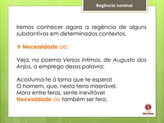Regência nominal
Iremos conhecer agora a regência de alguns
substantivos em determinados contextos.
 Necessidade de:
Veja, no poema Versos íntimos, de Augusto dos
Anjos, o emprego dessa palavra:
Acostuma-te à lama que te espera!
O homem, que, nesta terra miserável,
Mora entre feras, sente inevitável
Necessidade de também ser fera.
 