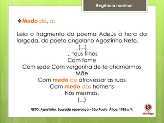 Regência nominal
❖Medo de, a:
Leia o fragmento do poema Adeus à hora da
largada, do poeta angolano Agostinho Neto.
(...)
... teus filhos
Com fome
Com sede Com vergonha de te chamarmos
Mãe
Com medo de atravessar as ruas
Com medo dos homens
Nós mesmos.
(...)
NETO, Agostinho. Sagrada esperança – São Paulo: Ática, 1985.p.9.
 