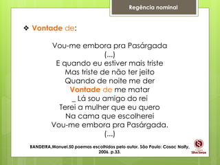 Regência nominal
❖ Vontade de:
Vou-me embora pra Pasárgada
(...)
E quando eu estiver mais triste
Mas triste de não ter jeito
Quando de noite me der
Vontade de me matar
_ Lá sou amigo do rei
Terei a mulher que eu quero
Na cama que escolherei
Vou-me embora pra Pasárgada.
(...)
BANDEIRA,Manuel.50 poemas escolhidos pelo autor. São Paulo: Cosac Naify,
2006. p.33.
 