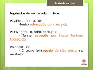Regência nominal
Regências de outros substantivos:
❖Admiração – a, por
▪Tenho admiração por meu pai.
❖Devoção – a, para, com, por
▪ Tenho devoção por Nossa Senhora
Aparecida.
❖Receio – de
▪ O aluno tem receio de não passar no
vestibular.
 
