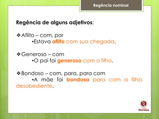 Regência nominal
Regência de alguns adjetivos:
❖Aflito – com, por
▪Estava aflito com sua chegada.
❖Generoso – com
▪O pai foi generoso com o filho.
❖Bondoso – com, para, para com
▪A mãe foi bondosa para com a filha
desobediente.
 