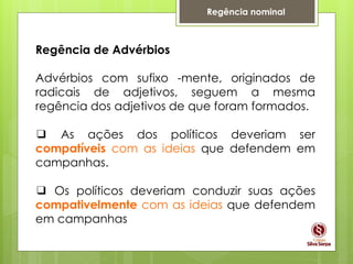 Regência nominal
Regência de Advérbios
Advérbios com sufixo -mente, originados de
radicais de adjetivos, seguem a mesma
regência dos adjetivos de que foram formados.
❑ As ações dos políticos deveriam ser
compatíveis com as ideias que defendem em
campanhas.
❑ Os políticos deveriam conduzir suas ações
compativelmente com as ideias que defendem
em campanhas
 