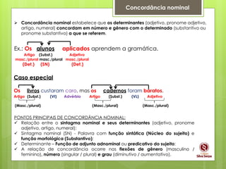Concordância nominal
 Concordância nominal estabelece que os determinantes (adjetivo, pronome adjetivo,
artigo, numeral) concordam em número e gênero com o determinado (substantivo ou
pronome substantivo) a que se referem.
Ex.: Os alunos aplicados aprendem a gramática.
Artigo (Subst.) Adjetivo
masc./plural masc./plural masc./plural
(Det.) (SN) (Det.)
PONTOS PRINCIPAIS DE CONCORDÂNCIA NOMINAL:
 Relação entre o sintagma nominal e seus determinantes (adjetivo, pronome
adjetivo, artigo, numeral);
 Sintagma nominal (SN) - Palavra com função sintática (Núcleo do sujeito) e
função morfológica (Substantivo);
 Determinante – Função de adjunto adnominal ou predicativo do sujeito;
 A relação de concordância ocorre nas flexões de gênero (masculino /
feminino), número (singular / plural) e grau (diminutivo / aumentativo).
Caso especial
Os livros custaram caro, mas os cadernos foram baratos.
Artigo (Subst.) (VI) Advérbio Artigo (Subst.) (VL) Adjetivo
(Masc./plural) (Masc./plural) (Masc./plural)
 