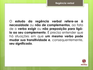Regência verbal
O estudo da regência verbal refere-se à
necessidade ou não de complementos, ao fato
de o verbo exigir ou não preposição para ligá-
lo ao seu complemento. É preciso entender que
há situações em que um mesmo verbo pode
mudar sua transitividade e, consequentemente,
seu significado.
 