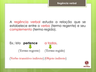 Regência verbal
A regência verbal estuda a relação que se
estabelece entre o verbo (termo regente) e seu
complemento (termo regido).
Ex.: Isto pertence a todos.
(Termo regente) (Termo regido)
(Verbo transitivo indireto) (Objeto indireto)
 
