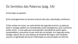 Os Sentidos das Palavras (pág. 54)
5) Correção na apostila.
6) Os estrangeirismos no terceiro anúncio são sites, downloads, emoticons.
7) Dos verbos em cores, no canto direito do segundo anúncio, as palavras
teclar e navegar podem ser consideradas como neologismos, pois o primeiro
verbo, teclar, é uma ação que corresponde à atividade de quem opera
computadores; comunicar-se por meio de um teclado. Já o segundo verbo,
navegar, apesar de ser uma palavra já existente da língua, este vocábulo
assumiu o significado de buscar informação ou comunicação via Internet.
 
