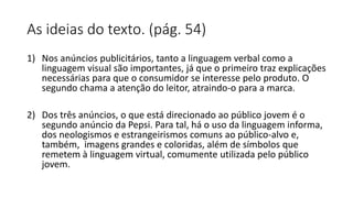 As ideias do texto. (pág. 54)
1) Nos anúncios publicitários, tanto a linguagem verbal como a
linguagem visual são importantes, já que o primeiro traz explicações
necessárias para que o consumidor se interesse pelo produto. O
segundo chama a atenção do leitor, atraindo-o para a marca.
2) Dos três anúncios, o que está direcionado ao público jovem é o
segundo anúncio da Pepsi. Para tal, há o uso da linguagem informa,
dos neologismos e estrangeirismos comuns ao público-alvo e,
também, imagens grandes e coloridas, além de símbolos que
remetem à linguagem virtual, comumente utilizada pelo público
jovem.
 