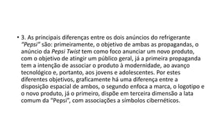 • 3. As principais diferenças entre os dois anúncios do refrigerante
“Pepsi” são: primeiramente, o objetivo de ambas as propagandas, o
anúncio da Pepsi Twist tem como foco anunciar um novo produto,
com o objetivo de atingir um público geral, já a primeira propaganda
tem a intenção de associar o produto à modernidade, ao avanço
tecnológico e, portanto, aos jovens e adolescentes. Por estes
diferentes objetivos, graficamente há uma diferença entre a
disposição espacial de ambos, o segundo enfoca a marca, o logotipo e
o novo produto, já o primeiro, dispõe em terceira dimensão a lata
comum da “Pepsi”, com associações a símbolos cibernéticos.
 
