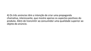 4) Os três anúncios têm a intenção de criar uma propaganda
chamativa, interessante, que mostre apenas os aspectos positivos do
produto. Além de transmitir ao consumidor uma qualidade superior ao
objeto do anúncio.
 