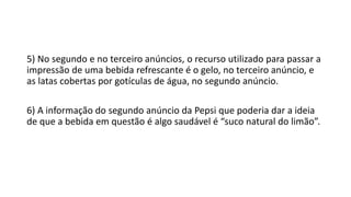 5) No segundo e no terceiro anúncios, o recurso utilizado para passar a
impressão de uma bebida refrescante é o gelo, no terceiro anúncio, e
as latas cobertas por gotículas de água, no segundo anúncio.
6) A informação do segundo anúncio da Pepsi que poderia dar a ideia
de que a bebida em questão é algo saudável é “suco natural do limão”.
 