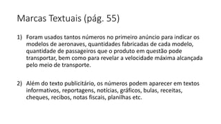 Marcas Textuais (pág. 55)
1) Foram usados tantos números no primeiro anúncio para indicar os
modelos de aeronaves, quantidades fabricadas de cada modelo,
quantidade de passageiros que o produto em questão pode
transportar, bem como para revelar a velocidade máxima alcançada
pelo meio de transporte.
2) Além do texto publicitário, os números podem aparecer em textos
informativos, reportagens, notícias, gráficos, bulas, receitas,
cheques, recibos, notas fiscais, planilhas etc.
 