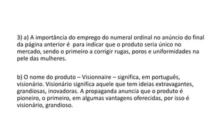 3) a) A importância do emprego do numeral ordinal no anúncio do final
da página anterior é para indicar que o produto seria único no
mercado, sendo o primeiro a corrigir rugas, poros e uniformidades na
pele das mulheres.
b) O nome do produto – Visionnaire – significa, em português,
visionário. Visionário significa aquele que tem ideias extravagantes,
grandiosas, inovadoras. A propaganda anuncia que o produto é
pioneiro, o primeiro, em algumas vantagens oferecidas, por isso é
visionário, grandioso.
 
