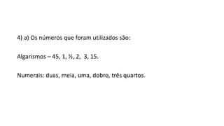 4) a) Os números que foram utilizados são:
Algarismos – 45, 1, ½, 2, 3, 15.
Numerais: duas, meia, uma, dobro, três quartos.
 