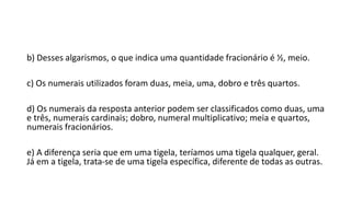 b) Desses algarismos, o que indica uma quantidade fracionário é ½, meio.
c) Os numerais utilizados foram duas, meia, uma, dobro e três quartos.
d) Os numerais da resposta anterior podem ser classificados como duas, uma
e três, numerais cardinais; dobro, numeral multiplicativo; meia e quartos,
numerais fracionários.
e) A diferença seria que em uma tigela, teríamos uma tigela qualquer, geral.
Já em a tigela, trata-se de uma tigela específica, diferente de todas as outras.
 
