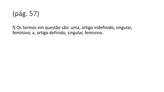 (pág. 57)
f) Os termos em questão são: uma, artigo indefinido, singular,
feminino; a, artigo definido, singular, feminino.
 