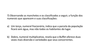 7) Observando as manchetes e os classificados a seguir, a função dos
numerais que aparecem e suas classificações:
a) Um terço, numeral fracionário, indica que a parcela da população
ficará sem água, mas não todos os habitantes do lugar.
b) Dobro, numeral multiplicativo, revela que o Buffet oferece duas
vezes mais diversão e variedades que seus concorrentes.
 