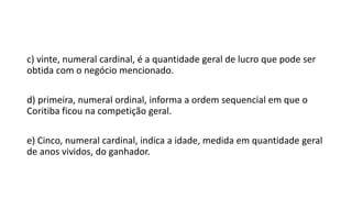 c) vinte, numeral cardinal, é a quantidade geral de lucro que pode ser
obtida com o negócio mencionado.
d) primeira, numeral ordinal, informa a ordem sequencial em que o
Coritiba ficou na competição geral.
e) Cinco, numeral cardinal, indica a idade, medida em quantidade geral
de anos vividos, do ganhador.
 
