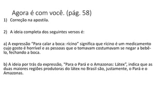 Agora é com você. (pág. 58)
1) Correção na apostila.
2) A ideia completa dos seguintes versos é:
a) A expressão “Para calar a boca: rícino” significa que rícino é um medicamento
cujo gosto é horrível e as pessoas que o tomavam costumavam se negar a bebê-
lo, fechando a boca.
b) A ideia por trás da expressão, “Para o Pará e o Amazonas: Látex”, indica que as
duas maiores regiões produtoras do látex no Brasil são, justamente, o Pará e o
Amazonas.
 