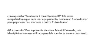 c) A expressão “Para trazer à tona: Homem-Rã” fala sobre
mergulhadores que, sem usar equipamento, descem ao fundo do mar
para pegar conchas, mariscos e outros frutos do mar.
d)A expressão “Para o presente da noiva: Marzipã” é usada, pois
Marzipã é uma massa utilizada para fabricar doces em um casamento.
 