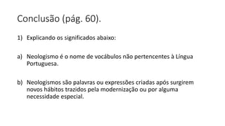 Conclusão (pág. 60).
1) Explicando os significados abaixo:
a) Neologismo é o nome de vocábulos não pertencentes à Língua
Portuguesa.
b) Neologismos são palavras ou expressões criadas após surgirem
novos hábitos trazidos pela modernização ou por alguma
necessidade especial.
 